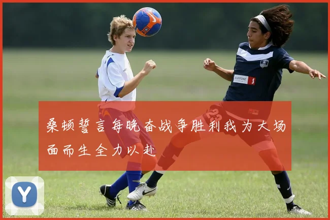 桑顿誓言每晚奋战争胜利我为大场面而生全力以赴