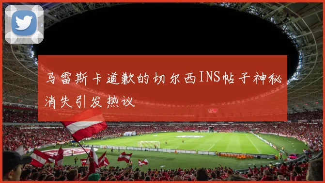 马雷斯卡道歉的切尔西INS帖子神秘消失引发热议