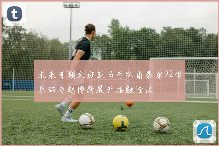 未来可期文班亚马母队南泰尔92俱乐部与赵博新展开接触洽谈
