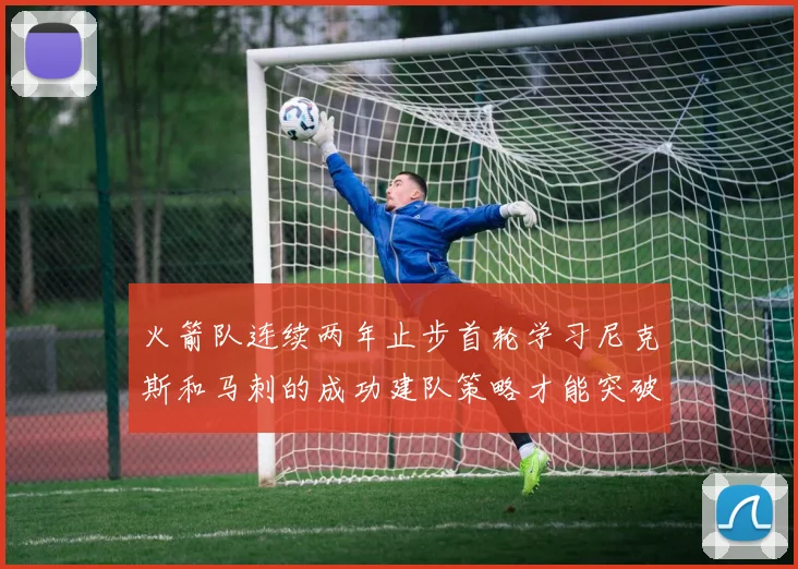 火箭队连续两年止步首轮学习尼克斯和马刺的成功建队策略才能突破瓶颈