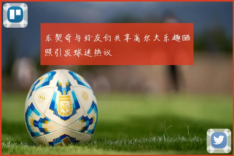 东契奇与好友们共享高尔夫乐趣晒照引发球迷热议